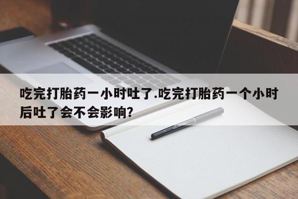 打胎药在线购买微信在线下单吃完打胎药一小时吐了.吃完打胎药一个小时后吐了会不会影响？