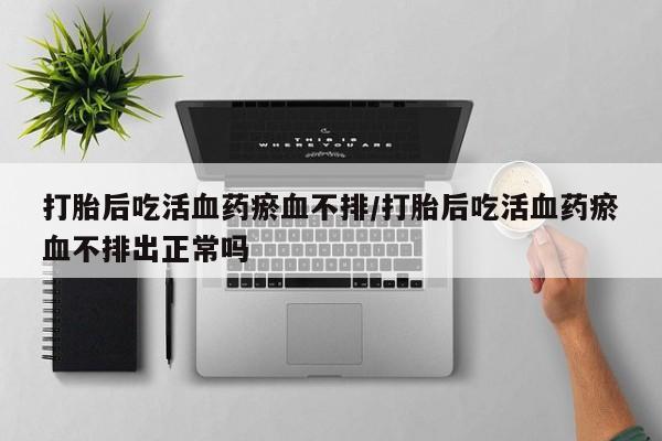 打胎药在线购买微信在线下单打胎后吃活血药瘀血不排/打胎后吃活血药瘀血不排出正常吗