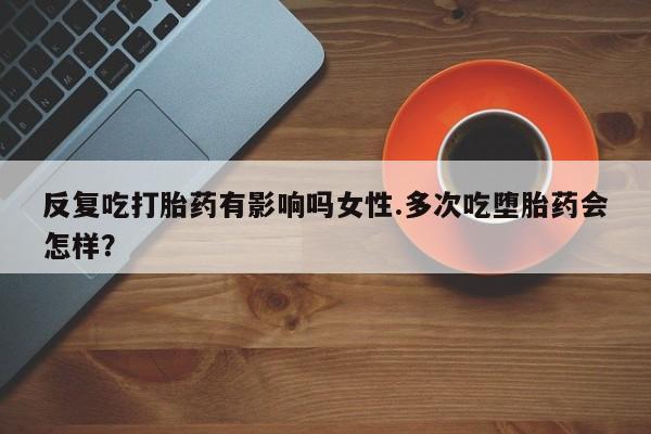 打胎药在线购买微信在线下单反复吃打胎药有影响吗女性.多次吃堕胎药会怎样？