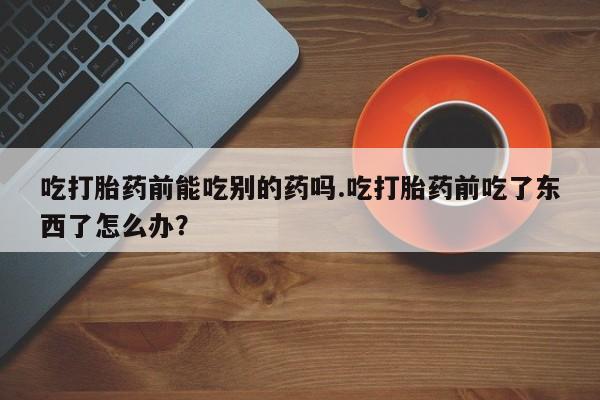 打胎药在线购买微信在线下单吃打胎药前能吃别的药吗.吃打胎药前吃了东西了怎么办？