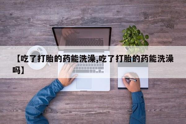 打胎药在线购买微信在线下单【吃了打胎的药能洗澡,吃了打胎的药能洗澡吗】