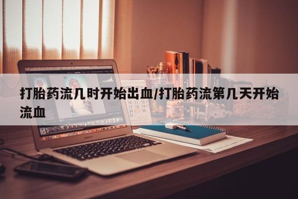 打胎药在线购买微信在线下单打胎药流几时开始出血/打胎药流第几天开始流血