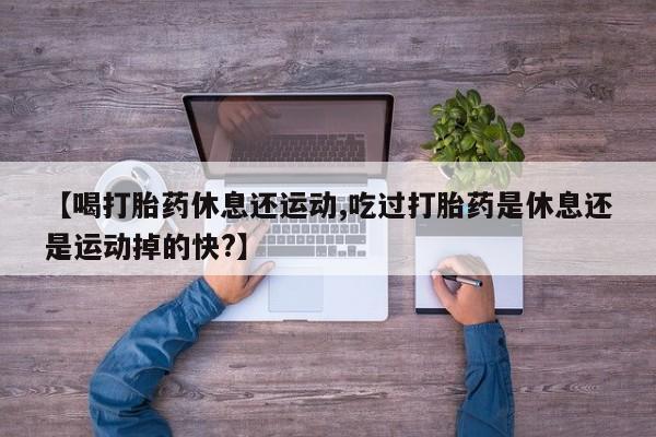 打胎药在线购买微信在线下单【喝打胎药休息还运动,吃过打胎药是休息还是运动掉的快?】