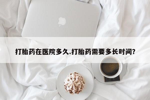 打胎药在线购买微信在线下单打胎药在医院多久.打胎药需要多长时间？