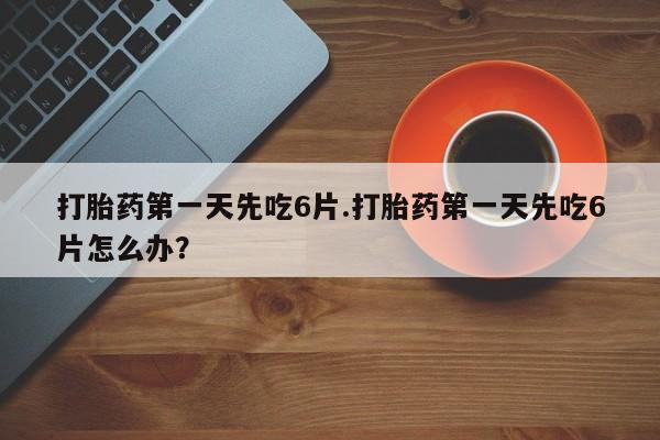 打胎药在线购买微信在线下单打胎药第一天先吃6片.打胎药第一天先吃6片怎么办？