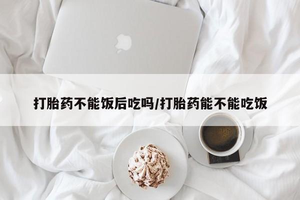 打胎药在线购买微信在线下单打胎药不能饭后吃吗/打胎药能不能吃饭