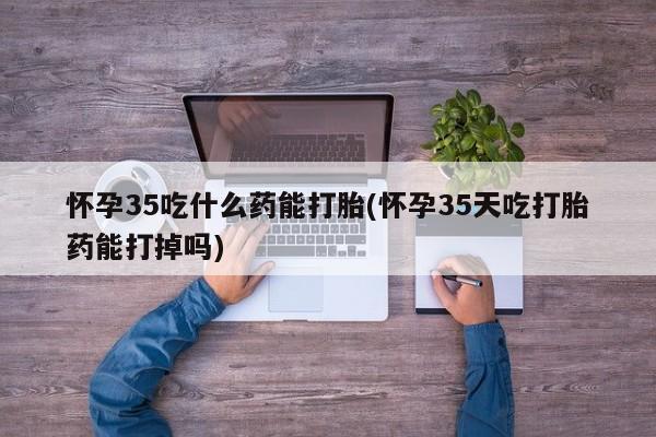 打胎药在线购买微信在线下单怀孕35吃什么药能打胎(怀孕35天吃打胎药能打掉吗)