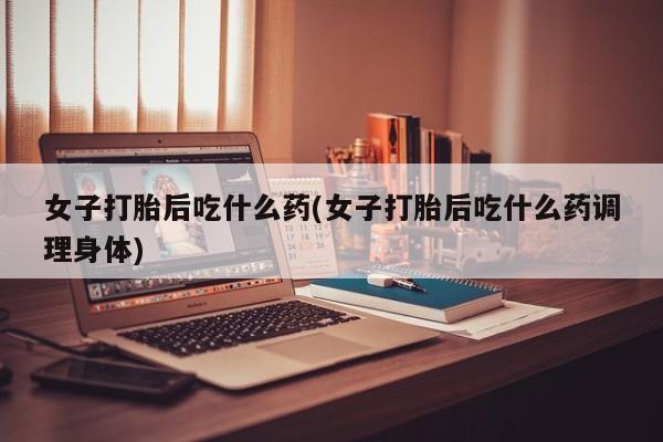 打胎药在线购买微信在线下单女子打胎后吃什么药(女子打胎后吃什么药调理身体)