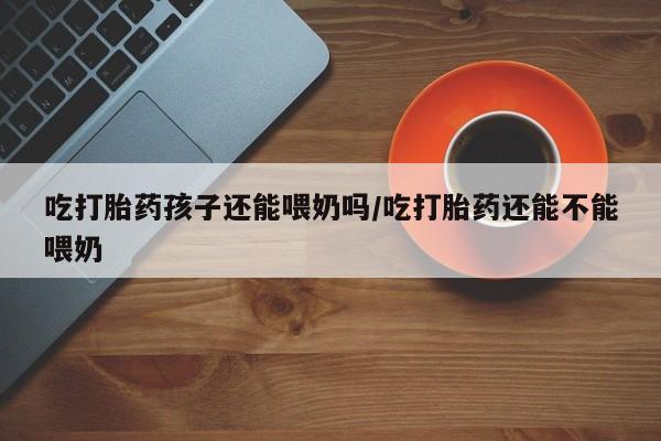 打胎药在线购买微信在线下单吃打胎药孩子还能喂奶吗/吃打胎药还能不能喂奶