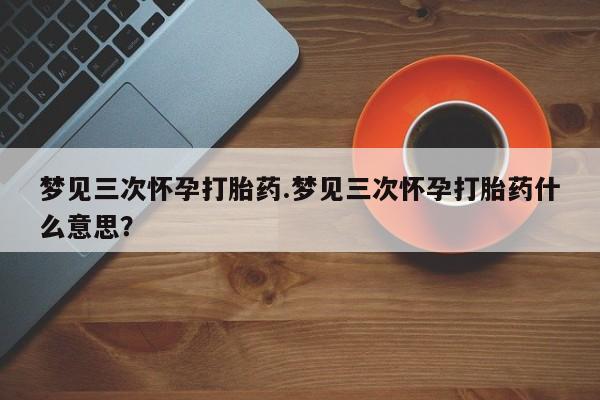 打胎药在线购买微信在线下单梦见三次怀孕打胎药.梦见三次怀孕打胎药什么意思？