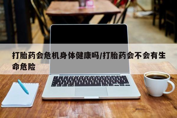 打胎药在线购买微信在线下单打胎药会危机身体健康吗/打胎药会不会有生命危险