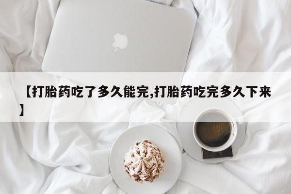 打胎药在线购买微信在线下单【打胎药吃了多久能完,打胎药吃完多久下来】