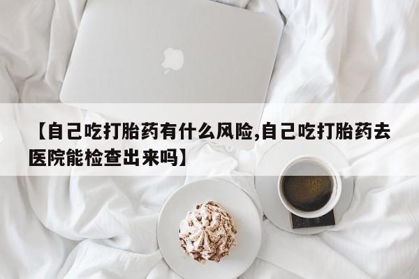 打胎药在线购买微信在线下单【自己吃打胎药有什么风险,自己吃打胎药去医院能检查出来吗】
