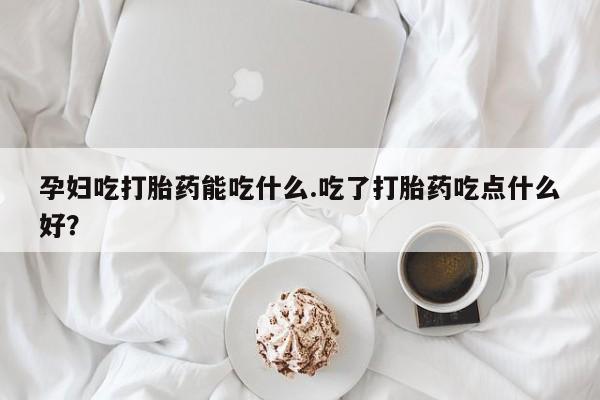 打胎药在线购买微信在线下单孕妇吃打胎药能吃什么.吃了打胎药吃点什么好？