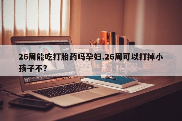 打胎药在线购买微信在线下单26周能吃打胎药吗孕妇.26周可以打掉小孩子不？