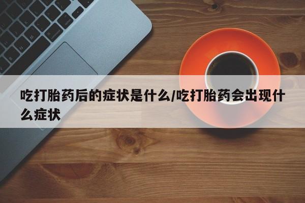打胎药在线购买微信在线下单吃打胎药后的症状是什么/吃打胎药会出现什么症状