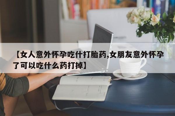 打胎药在线购买微信在线下单【女人意外怀孕吃什打胎药,女朋友意外怀孕了可以吃什么药打掉】