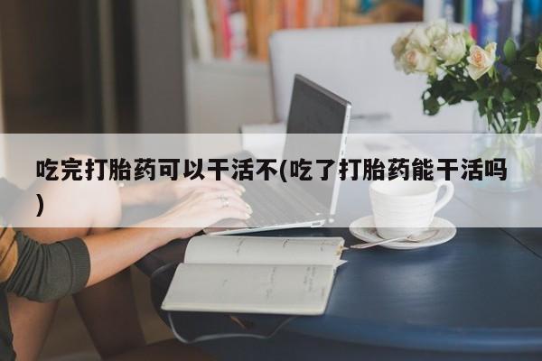 打胎药在线购买微信在线下单吃完打胎药可以干活不(吃了打胎药能干活吗)