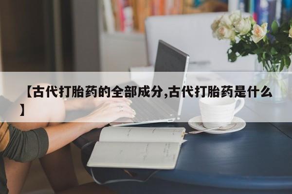 打胎药在线购买微信在线下单【古代打胎药的全部成分,古代打胎药是什么】