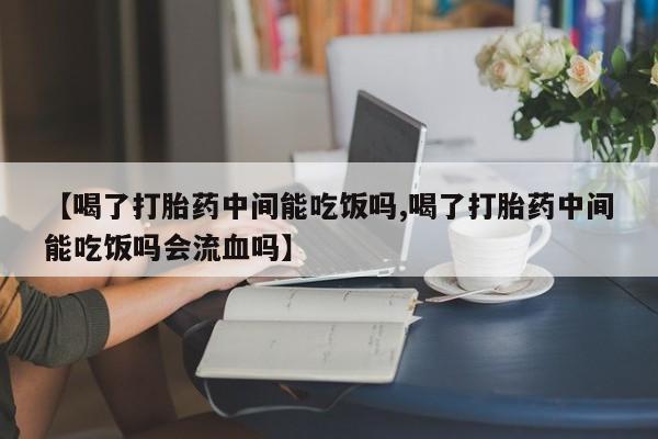打胎药在线购买微信在线下单【喝了打胎药中间能吃饭吗,喝了打胎药中间能吃饭吗会流血吗】