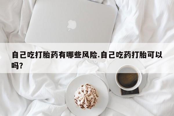 打胎药在线购买微信在线下单自己吃打胎药有哪些风险.自己吃药打胎可以吗？