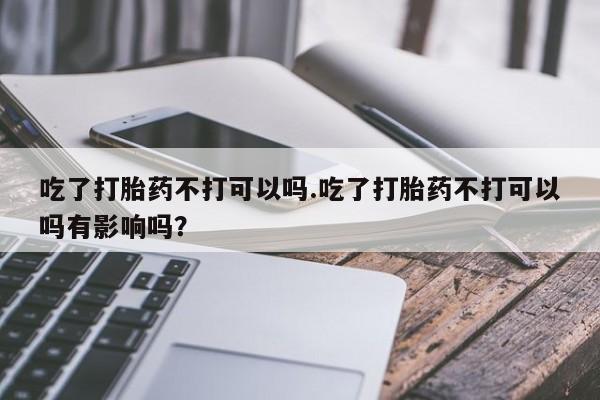 打胎药在线购买微信在线下单吃了打胎药不打可以吗.吃了打胎药不打可以吗有影响吗？