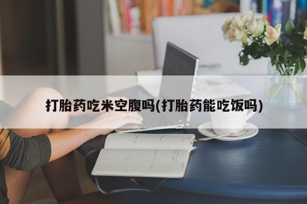 打胎药在线购买微信在线下单打胎药吃米空腹吗(打胎药能吃饭吗)