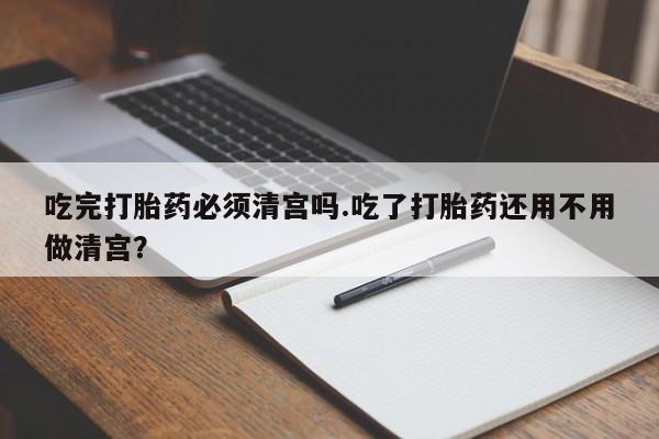 打胎药在线购买微信在线下单吃完打胎药必须清宫吗.吃了打胎药还用不用做清宫？