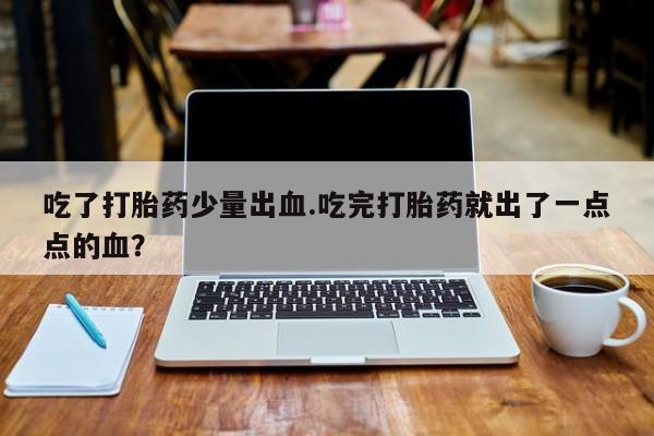 打胎药在线购买微信在线下单吃了打胎药少量出血.吃完打胎药就出了一点点的血？