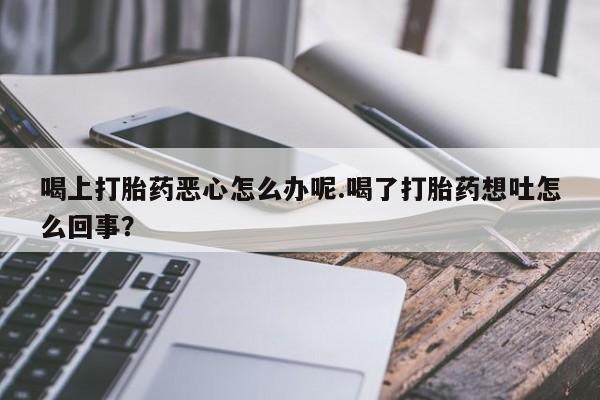 打胎药在线购买微信在线下单喝上打胎药恶心怎么办呢.喝了打胎药想吐怎么回事？