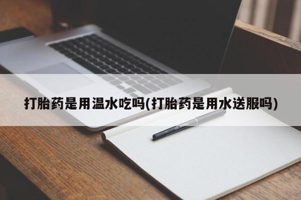 打胎药在线购买微信在线下单打胎药是用温水吃吗(打胎药是用水送服吗)