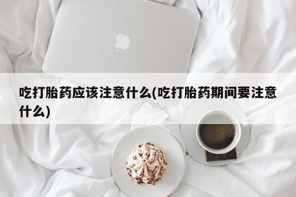 打胎药在线购买微信在线下单吃打胎药应该注意什么(吃打胎药期间要注意什么)