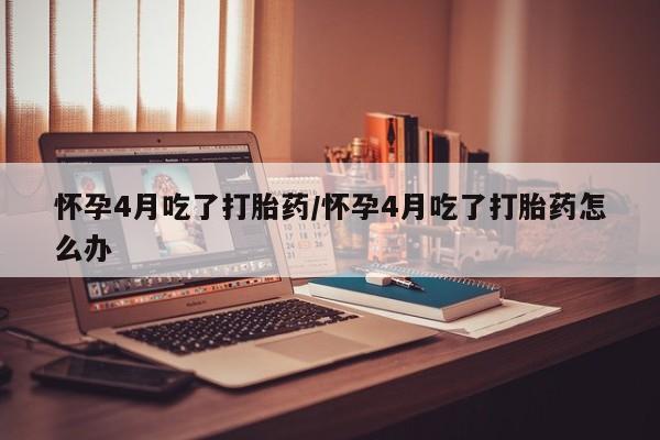 打胎药在线购买微信在线下单怀孕4月吃了打胎药/怀孕4月吃了打胎药怎么办