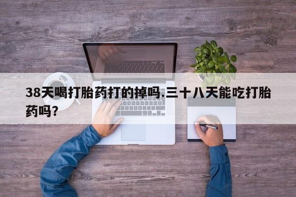 打胎药在线购买微信在线下单38天喝打胎药打的掉吗.三十八天能吃打胎药吗？