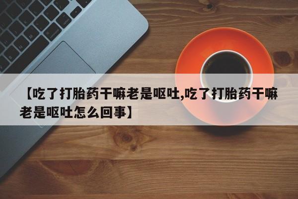 打胎药在线购买微信在线下单【吃了打胎药干嘛老是呕吐,吃了打胎药干嘛老是呕吐怎么回事】