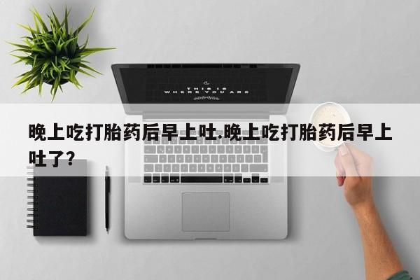 打胎药在线购买微信在线下单晚上吃打胎药后早上吐.晚上吃打胎药后早上吐了？