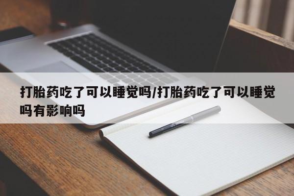 打胎药在线购买微信在线下单打胎药吃了可以睡觉吗/打胎药吃了可以睡觉吗有影响吗