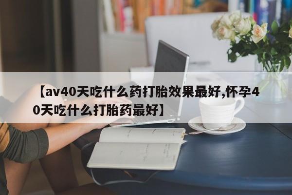 打胎药在线购买微信在线下单【av40天吃什么药打胎效果最好,怀孕40天吃什么打胎药最好】
