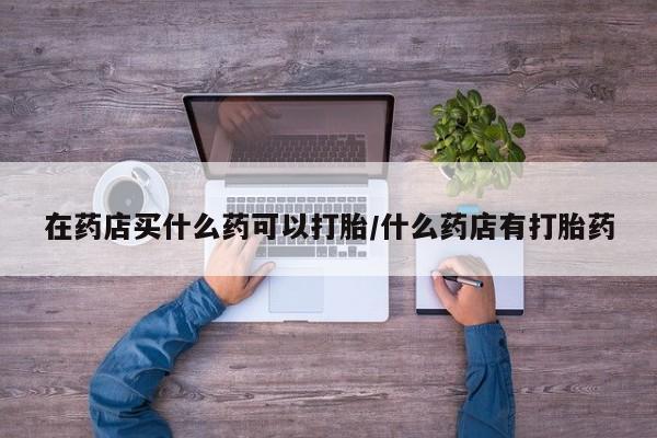 打胎药在线购买微信在线下单在药店买什么药可以打胎/什么药店有打胎药