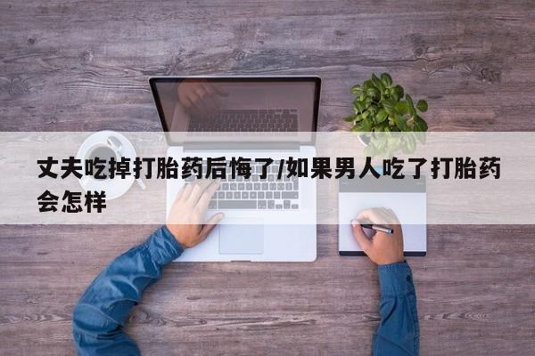打胎药在线购买微信在线下单丈夫吃掉打胎药后悔了/如果男人吃了打胎药会怎样