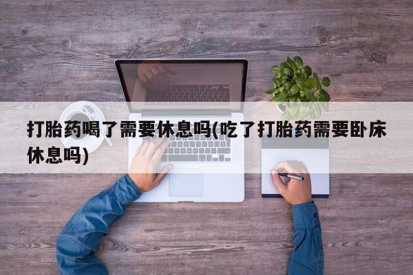 打胎药在线购买微信在线下单打胎药喝了需要休息吗(吃了打胎药需要卧床休息吗)