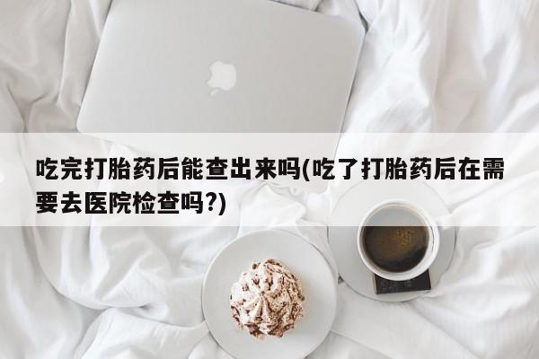 打胎药在线购买微信在线下单吃完打胎药后能查出来吗(吃了打胎药后在需要去医院检查吗?)