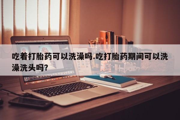 打胎药在线购买微信在线下单吃着打胎药可以洗澡吗.吃打胎药期间可以洗澡洗头吗？