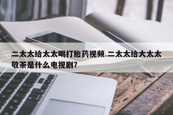 打胎药在线购买微信在线下单二太太给太太喝打胎药视频.二太太给大太太敬茶是什么电视剧？
