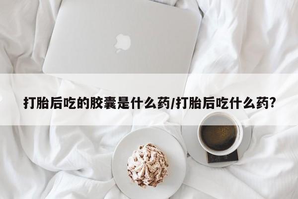 打胎药在线购买微信在线下单打胎后吃的胶囊是什么药/打胎后吃什么药?