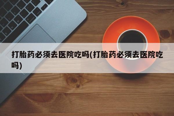 打胎药在线购买微信在线下单打胎药必须去医院吃吗(打胎药必须去医院吃吗)