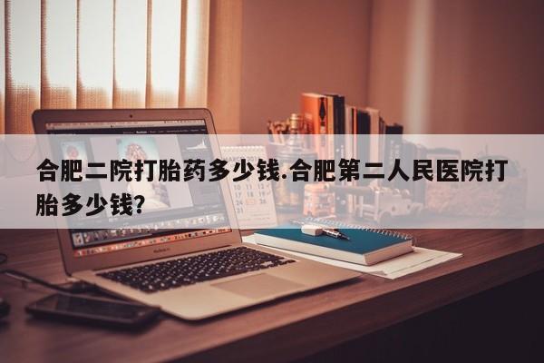 打胎药在线购买微信在线下单合肥二院打胎药多少钱.合肥第二人民医院打胎多少钱？