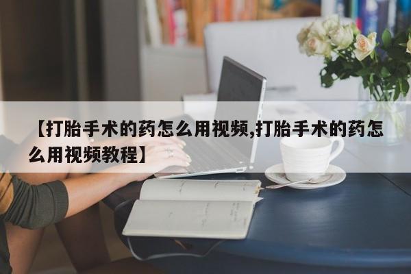 打胎药在线购买微信在线下单【打胎手术的药怎么用视频,打胎手术的药怎么用视频教程】