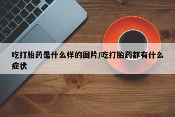 打胎药在线购买微信在线下单吃打胎药是什么样的图片/吃打胎药都有什么症状