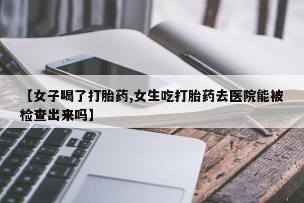 打胎药在线购买微信在线下单【女子喝了打胎药,女生吃打胎药去医院能被检查出来吗】